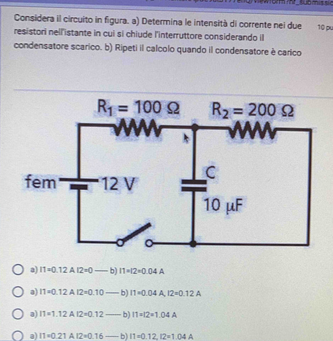 Qewrormmr_sub mis sid
Considera il circuito in figura. a) Determina le intensità di corrente nei due 10 pu
resistori nell'istante in cui si chiude l'interruttore considerando il
condensatore scarico. b) Ripeti il calcolo quando il condensatore è carico
a) I1=0.12A12=0 b) 11=12=0.04A
a) 11=0.12A12=0.10-b I1=0.04A,I2=0.12A
a) 11=1.12AI2=0.12_  b) 11=12=1.04A
@) I1=0.21AI2=0.16--b)I1=0.12,I2=1.04A