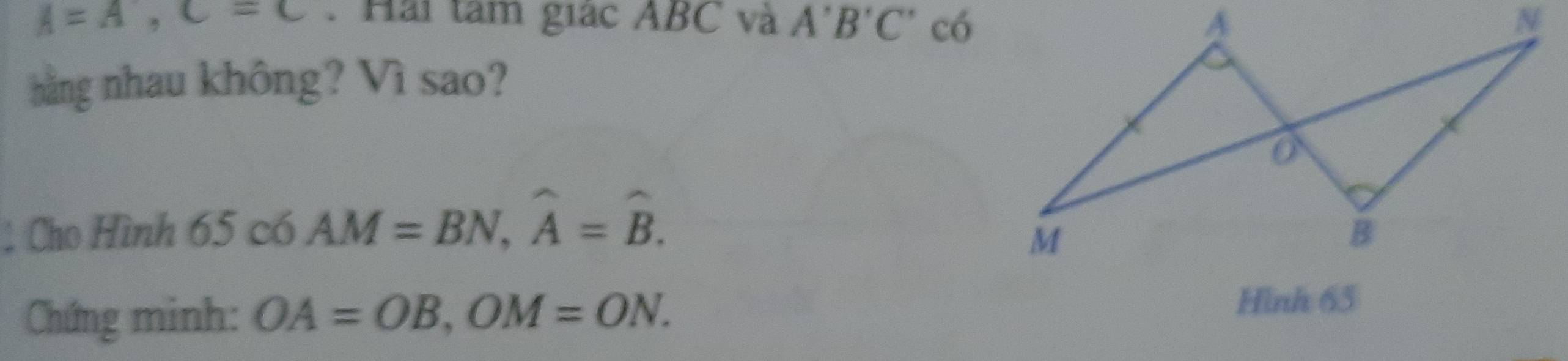 A=A, C=C. Hải tâm giác ABC và A'B'C' có 
bằng nhau không? Vì sao? 
: Cho Hình 65 c6 AM=BN, widehat A=widehat B. 
Chứng minh: OA=OB, OM=ON. Hình 65