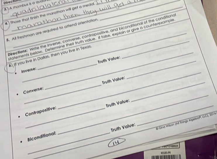 Direction 
___ 
. A rhombus is a quadi 
4. Those that finish the marathon will get a medal.__ 
_ 
5. All freshman are required to attend orientation. 
Orections: Write the inverse, converse, contrapositive, and biconditional of the conditiond 
tatements below. Determine their truth value. If false, explain or give a counterexample 
_ 
f you live in Dallas, then you live in Texas. 
Truth Value:_ 
_ 
Inverse: 
_ 
_ 
Truth Value: 
_ 
Converse: 
Truth Value: 
Contrapositive: 
Gina Wilson (All Things Algebra''', LLC), 2014 
Truth Value: 
_ 
Biconditional:
r80° C169923
_ 
W32ES-PV