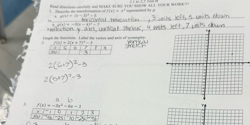 2.1 to 2,3 Test B 
Read directions carefully and MAKE SURE YOU SHOW ALL YOUR WORK!!! 
1. Describe the transformation of f(x)=x^2 represented by g. 
a. g(x)=(x-3)^2-5
1a 
h g(x)=-3(x-4)^2- 7 
Graph the functions. Label the vertex and axis of symmetry.
f(x)=2(x+7)^2-3
3. f(x)=-3x^2-6x-1
Y
10
9
8
1
6