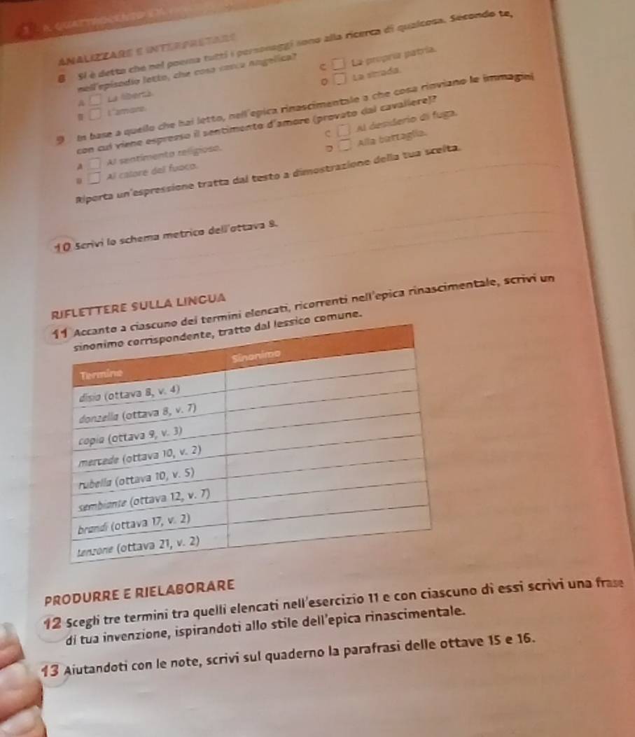 Sl é detto che nel poema tutti é personaggi sono alla ricerca di qualcosa. Sécondo te
Analiztare e interpretars
c
mell'episodio letto, che coso conco angelica? □ La propría patría.
。 □ La strada.
A □ La liberzá
9 I base a quello che hai letto, nell épica rinascimentale a che cosa rinviano le immagia
□ L "amare
C □ Al desiderio di fuga.
con cul viene espresso il sentimento d'amore (provato dal cavalíere)?
D □ Alla battaglia.
A □ Al sentimenta religiose.
□ Al catore del fuaço.
Riporta un'espressione tratta dal testo a dimostrazione della tua scelta.
1 O Scrivi lo schema metrico dell'ottava 8.
termini elencati, ricorrenti nell epica rinascimentale, scrivi un
Riflettere sulla lingua
comune.
PRODURRE E RIELABORARE
12 Scegli tre termini tra quelli elencati nell'esercizio 11 e con ciascuno di essi scrivi una frase
di tua invenzione, ispirandoti allo stile dell’epica rinascimentale.
13 Aiutandoti con le note, scrivi sul quaderno la parafrasi delle ottave 15 e 16.