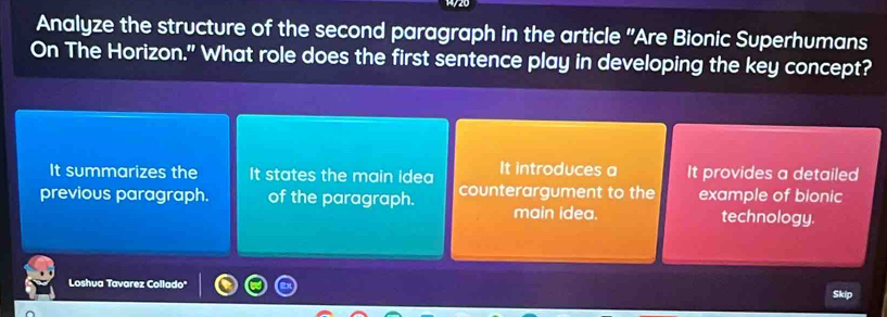 Analyze the structure of the second paragraph in the article "Are Bionic Superhumans
On The Horizon." What role does the first sentence play in developing the key concept?
It summarizes the It states the main idea It introduces a It provides a detailed
previous paragraph. of the paragraph. counterargument to the example of bionic
main idea. technology.
Loshua Tavarez Collado'