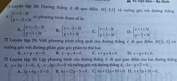 Vận Bào - Ba Đình
* # Luyện tập 28: Đường thẳng đ đi qua điểm M(-2;1) và vuông góc với đường thắng
△ :beginarrayl x=1-3t y=-2+5tendarray. có phương trình tham số là:
A. beginarrayl x=-2-3t y=1+5tendarray.. B. beginarrayl x=-2+5t y=1+3tendarray.. C. beginarrayl x=1-3t y=2+5tendarray.. D. beginarrayl x=1+5t y=2+3tendarray.
Luyện tập 29: Viết phương trình tổng quát của đường thẳng đ đi qua điểm M(3;-1) và
vuông góc với đường phân giác góc phần tư thứ hai.
A. x+y-4=0. B. x-y-4=0. C. x+y+4=0. D. x-y+4=0. 
Luyện tập 30: Lập phương trình của đường thẳng △ di qua giao điểm của hai đường thẳng
d_1:x+3y-1=0,d_2:x-3y-5=0 và vuông góc với đường thắng d_3:2x-y+7=0.
A. 3x+6y-5=0. B. 6x+12y-5=0 C. 6x+12y+10=0. D. x+2y+10=0.