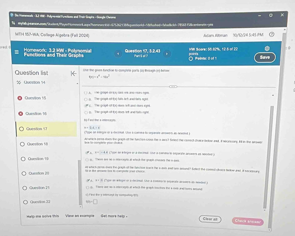 ® Do Homework - 3.2 HW - Polynomial Functions and Their Graphs - Google Chrome
mylab.pearson.com/Student/PlayerHomework.aspx?homeworkld=675262138&questionId=1&flushed=false&cld=7856515&centerwin=yes
MTH 157-WA; College Algebra (Fall 2024) Adam Altman 10/12/24 5:45 PM
re  :  ( Homework: 3.2 HW - Polynomial Question 17, 3.2.43 HW Score: 56.82%, 12.5 of 22
:0
Functions and Their Graphs Part 5 of 7 points Save
〇 Points: 0 of 1
Question list Use the given function to complete parts (a) through (e) below
f(x)=x^4-16x^2
% Question 14
A. e grapn or f(x) ralis ien and rises righ.
Question 15 B. The graph of f(x) fatls left and falls right.
C. The graph of f(x) rises left and rises right.
x Question 16 D. The graph of f(x) rises left and falls right
b) Find the x-intercepts
x=0,4,-4
Question 17 (Type an integer or a decimal. Use a comma to separate answers as needed.)
At which zeros does the graph of the function cross the x-axis? Select the correct choice below and, if necessary, fill in the answer
Question 18 box to complete your choice.
A. x=-4.4 (Type an integer or a decimal. Use a comma to separate answers as needed )
Question 19 1. There are no x-intercepts at which the graph crosses the x-axis
At which zeros does the graph of the function touch the x-axis and turn around? Select the correct choice bellow and, if necessary,
Question 20
fill in the answer box to complete your choice.
A. x=0 (Type an integer or a decimal. Use a comma to separate answers as needed )
Question 21 n. There are no x-intercepts at which the graph touches the x-axis and turns around
c) Find the y-intercept by computing f(0)
Question 22 f(0)=□
Help me solve this View an example Get more help -
Clear all Check answer