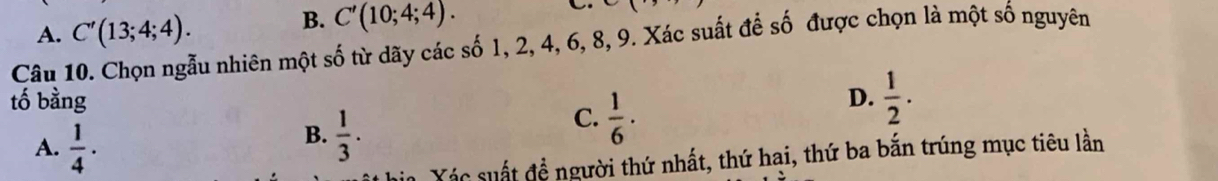 A. C'(13;4;4). B. C'(10;4;4). 
Câu 10. Chọn ngẫu nhiên một số từ dãy các số 1, 2, 4, 6, 8, 9. Xác suất để số được chọn là một số nguyên
tố bằng D.  1/2 .
A.  1/4 ·
B.  1/3 .
C.  1/6 ·
Xác suất đề người thứ nhất, thứ hai, thứ ba bắn trúng mục tiêu lần