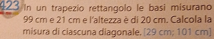 423 In un trapezio rettangolo le basi misurano
99 cm e 21 cm e l'altezza è di 20 cm. Calcola la 
misura di ciascuna diagonale. [ 29 cm; 101 cm ]