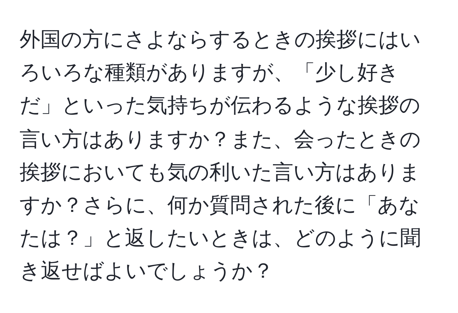 外国の方にさよならするときの挨拶にはいろいろな種類がありますが、「少し好きだ」といった気持ちが伝わるような挨拶の言い方はありますか？また、会ったときの挨拶においても気の利いた言い方はありますか？さらに、何か質問された後に「あなたは？」と返したいときは、どのように聞き返せばよいでしょうか？