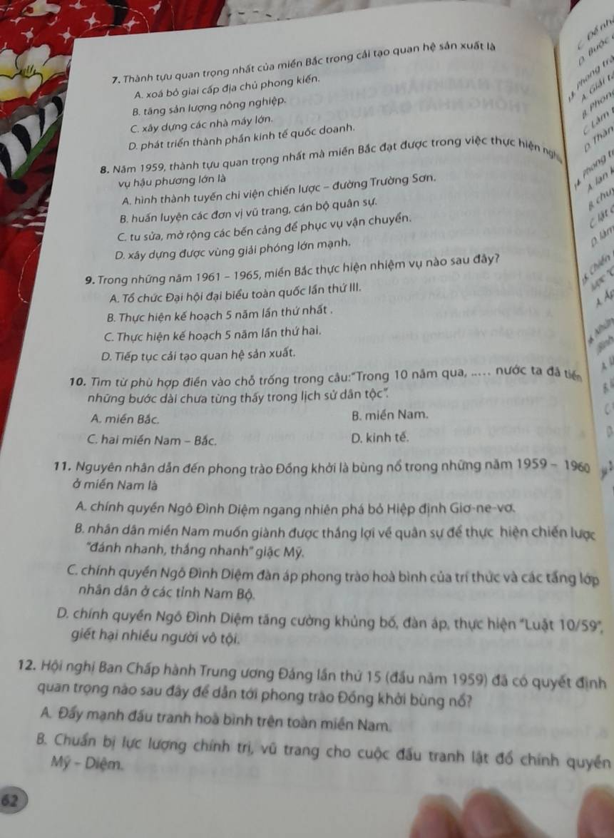 Đề nh
Buộc
7. Thành tựu quan trọng nhất của miền Bắc trong cải tạo quan hệ sản xuất là
A. xoá bỏ giai cấp địa chủ phong kiến.
Phón
B. tăng sản lượng nông nghiệp.
C. xây dựng các nhà máy lớn. 3 A Giải t
Lâm
Thàn
D. phát triển thành phần kinh tế quốc doanh.
B. Năm 1959, thành tựu quan trọng nhất mà miền Bắc đạt được trong việc thực hiện ngh
vụ hậu phương lớn là
A. hình thành tuyến chi viện chiến lược - đường Trường Sơn.
o  
A  lan
B. huấn luyện các đơn vị vũ trang, cán bộ quân sự.
g chu
C. tu sửa, mở rộng các bến cảng để phục vụ vận chuyển.
C lậ t 
0 làn
D. xây dựng được vùng giải phóng lớn mạnh.
Chiến
9. Trong những năm 1961 - 1965, miền Bắc thực hiện nhiệm vụ nào sau đây?
6 r
A. Tổ chức Đại hội đại biểu toàn quốc lần thứ III.
À À
B. Thực hiện kế hoạch 5 năm lần thứ nhất .
* h
C. Thực hiện kế hoạch 5 năm lần thứ hai.
Binh
D. Tiếp tục cải tạo quan hệ sản xuất.
10. Tìm từ phù hợp điền vào chỗ trống trong câu:"Trong 10 năm qua, ..... nước ta đã tiế À4
những bước dài chưa từng thấy trong lịch sử dân tộc.

A. miền Bắc. B. miền Nam.
C. hai miền Nam - Bắc. D. kinh tế.
11. Nguyên nhân dẫn đến phong trào Đồng khởi là bùng nổ trong những năm 1959 - 1960 ,.
ở miền Nam là
A. chính quyền Ngô Đình Diệm ngang nhiên phá bỏ Hiệp định Giơ-ne-vơ.
B. nhân dân miền Nam muốn giành được thắng lợi về quân sự để thực hiện chiến lược
''đánh nhanh, thắng nhanh'' giậc Mỹ.
C. chính quyền Ngô Đình Diệm đàn áp phong trào hoà bình của trí thức và các tấng lớp
nhân dân ở các tỉnh Nam Bộ.
D. chính quyền Ngô Đình Diệm tăng cường khủng bố, đàn áp, thực hiện 'Luật 10/59',
giết hại nhiều người vô tội.
12. Hội nghị Ban Chấp hành Trung ương Đảng lần thứ 15 (đầu năm 1959) đã có quyết định
quan trọng nào sau đây để dẫn tới phong trào Đồng khởi bùng nổ?
A. Đẩy mạnh đầu tranh hoà bình trên toàn miền Nam.
B. Chuẩn bị lực lượng chính trị, vũ trang cho cuộc đấu tranh lật đồ chính quyền
Mỹ - Diệm.
62