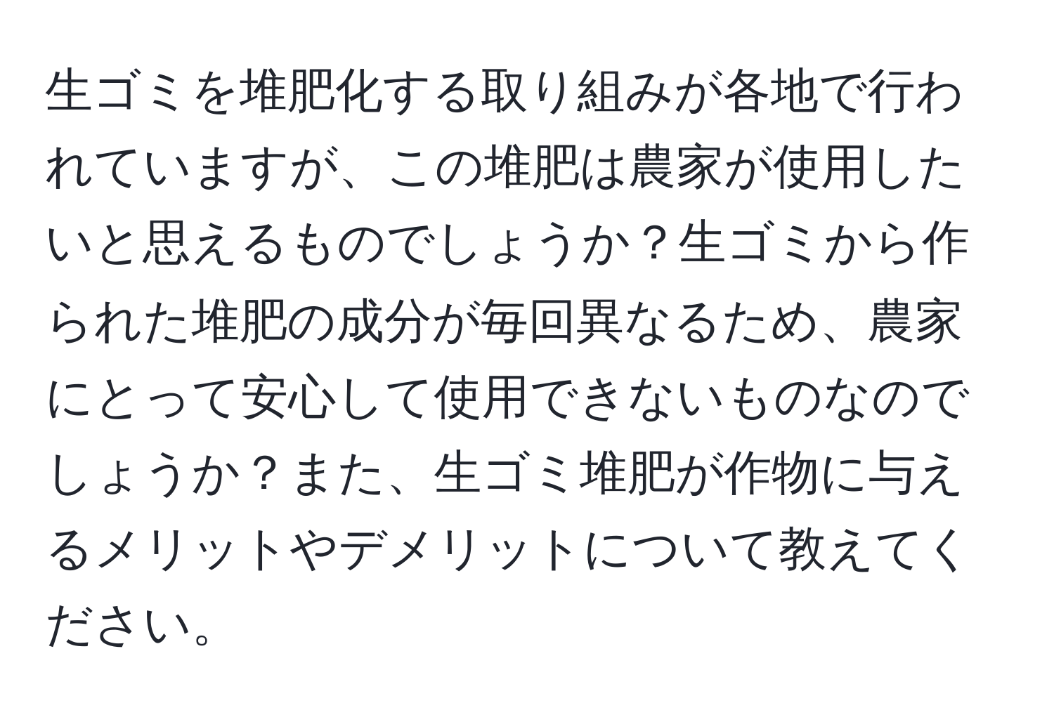 生ゴミを堆肥化する取り組みが各地で行われていますが、この堆肥は農家が使用したいと思えるものでしょうか？生ゴミから作られた堆肥の成分が毎回異なるため、農家にとって安心して使用できないものなのでしょうか？また、生ゴミ堆肥が作物に与えるメリットやデメリットについて教えてください。