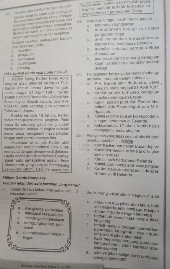 Bacalah teks berikut dengan cermat! bagai buku, koran, dan majalan Eropa.
Kartini menjadi tertarik terhadap ke-
Melalui surat ini, kami ingin mengajak
Saudara untuk bekerja sama. Perusa- majuan berpikir perempuan Eropa.
23. Karakter unggul tokoh Kartini adalah ....
haan kami memproduksi kain batik tulis 
berkualitas dengan harga terjangkau.
a. keturunan bangsawan
Berikut ini kami kirimkan beberapa
b. menamatkan belajar di tingkat
contoh kain beserta daftar harganya.
perguruan tinggi
Kutipan tersebut merupakan bagian c. aktif melakukan korespondensi
teks negosiasi, yaitu .... karena bisa berbahasa Belanda
a. orentasi
d. memiliki sahabat bernama Rosa
b. pengajuan Abendanon
c. penawaran e. pemikiran Kartini tentang kemajuan
d. persetujuan kaum wanita harus berakhir setelah
e. penutup dipingit
Teks berikut untuk soal nomor 23-25. 24. Penggunaan konjungsi bermakna hubung-
Raden Ajeng Kartini Djojo Adhi- an waktu terdapat dalam kalimat ....
ningrat atau dikenal sebagai R.A. a. R.A. Kartini lahir di Jepara, Jawa ,
Kartini lahir di Jepara, Jawa Tengah, Tengah, pada tanggal 21 April 1897.
pada tanggal 21 April 1897. Kartini b. Kartini tertarik terhadap kemajuan
adalah putri dari Raden Mas Adipati Ario berpikir perempuan Eropa.
Sosroningrat, Bupati Jepara, dan M.A. c. Kartini adalah putri dari Raden Mas
Ngasirah, putri seorang guru agama di Adipati Ario Sosroningrat dan M.A.
Telukawur, Jepara. Ngasirah.
Ketika berusia 12 tahun. Kartin d. Kartini aktif melakukan korespondensi
harus mengalami masa pingitan. Pada dengan temannya di Belanda.
masa itu seorang gadis yang sudah e. Ketika berusia 12 tahun, Kartini harus
menamatkan belaiar di tingkat sekolah mengalami masa pingitan.
dasar harus mengalami masa pingitan
hingga saat pernikahannya tiba. 25. Pernyataan yang tidak sesuai teks biografi
Meskipun di rumah, Kartini aktif tersebut adalah .... HOTS
melakukan korespondensi atau surat- a. ayah Kartini merupakan Bupati Jepara
menyurat dengan temannya di Belanda. b. Kartini menamatkan belajar di tingkat
sekolah dasar
Hal itu karena ia fasih berbahasa Belanda c. Kartini fasih berbahasa Belanda
Salah satu sahabatnya adalah Rosa
Abendanon yang banyak mendukung d. Kartini tidak mengalami masa pingitan
pemikiran Kartini. Dari membaca ber- e. Kartini berkorespondensi dengan
temannya di Belanda
Pilihan Ganda Kompleks
Pilihlah lebih dari satu jawaban yang benar!
1. Tujuan dari dua belah pihak melakukan 2. Berikut yang bukan ciri-ciri negosiasi ialah
negosiasi adalah ....
a. dilakukan dua pihak atau lebih, baik
antarindividu, antarlembaga, maupun
antara individu dengan lembaga
b. mencapai kesepakatan
a. menghargai perbedaan b. berbentuk komunikasi secara tidak
c. mendengarkan pendapat langsung
d. mengungkapkan pen- c. terjadi apabila terdapat perbedaan
dapat
pendapat, keinginan, dan tujuan
antara dua pihak atau lebih
tingan
e. mengakomodasi kepen- d. hasil negosiasi berujung pada dua
kemungkinan, yaitu sepakat atau
tidak sepakat
e. adanya pihak ketiga yang berfungsi
sebagai penengah
Behasa Indonesia Kelas X - 2 / PN