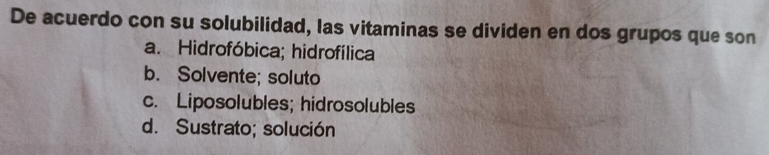 De acuerdo con su solubilidad, las vitaminas se dividen en dos grupos que son
a. Hidrofóbica; hidrofílica
b. Solvente; soluto
c. Liposolubles; hidrosolubles
d. Sustrato; solución