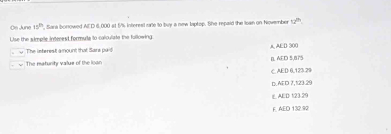 On June 15^(th) , Sara borrowed AED 6,000 at 5% interest rate to buy a new laptop. She repaid the loan on November 12^(th). 
Use the simple interest formula to calculate the following:
The interest amount that Sara paid A, AED 300
The maturity value of the loan B. AED 5,875
C. AED 6,123 29
D. AED 7,123.29
E. AED 123.29
F, AED 132.92