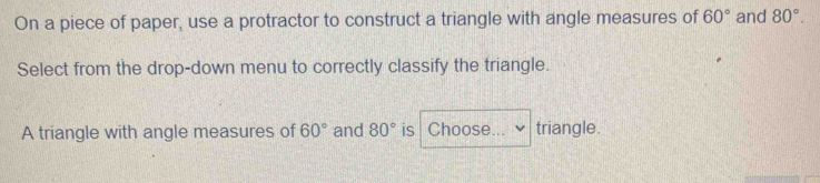 On a piece of paper, use a protractor to construct a triangle with angle measures of 60° and 80°. 
Select from the drop-down menu to correctly classify the triangle. 
A triangle with angle measures of 60° and 80° is Choose... triangle.