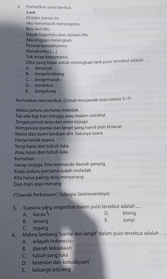 Perhatikan puisi berikut.
Laut
Di bibir pantai ini
Aku bersimpuh menatapmu
Biru laut-Mu
Decak kagumku atas ciptaan-Mu
Aku enggan melangkah.
Pesona keindahanmu
Menahanku [...]
Tuk tetap bersamamu
Diksi yang tepat untuk melengkapi larik puisi tersebut adalah ..
A. beranjak
B. bergelombang
C. bergemuruh
D. berdebur
E. bergulung
Perhatikan teks berikut. (Untuk menjawab soal nomor 5-7)
Waktu peluru pertama meledak
Tak ada lagi hari minggu atau malam istirahat
Tangan penuh kerja dan mata terjaga
Mengawasi pantai dan langit yang hamil oleh khianat
Mulut dan bumi berdiam diri. Satunya suara
Hanya teriak nyawa
Yang lepas dari tubuh luka.
Atau lepas dari tubuh luka
Kematian
Harap terjaga. Kita memasuki daerah perang
Kalau peluru pertama sudah meledak
Kita harus paling dulu menyerang
Dan mati atau menang
(“Daerah Perbatasan”', Subagio Sastrowardoyo)
5. Suasana yang tergambar dalam puisi tersebut adalah ....
A. kacau D. bising
E.
B. tenang sunyi
C. tegang
6. Makna lambang “pantai dan langit” dalam puisi tersebut adalah
A. wilayah Indonesia
B. daerah kekuasaan
C. tubuh yang luka
D. kesenian dan kebudayaan
E. keluarga pejuang