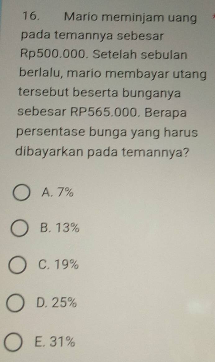 Mario meminjam uang
pada temannya sebesar
Rp500.000. Setelah sebulan
berlalu, mario membayar utang
tersebut beserta bunganya
sebesar RP565,000. Berapa
persentase bunga yang harus
dibayarkan pada temannya?
A. 7%
B. 13%
C. 19%
D. 25%
E. 31%