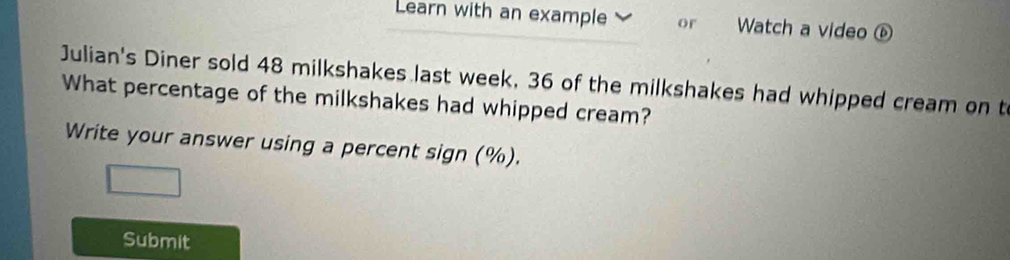 Learn with an example or Watch a video ⑥ 
Julian's Diner sold 48 milkshakes last week, 36 of the milkshakes had whipped cream on t 
What percentage of the milkshakes had whipped cream? 
Write your answer using a percent sign (%). 
Submit