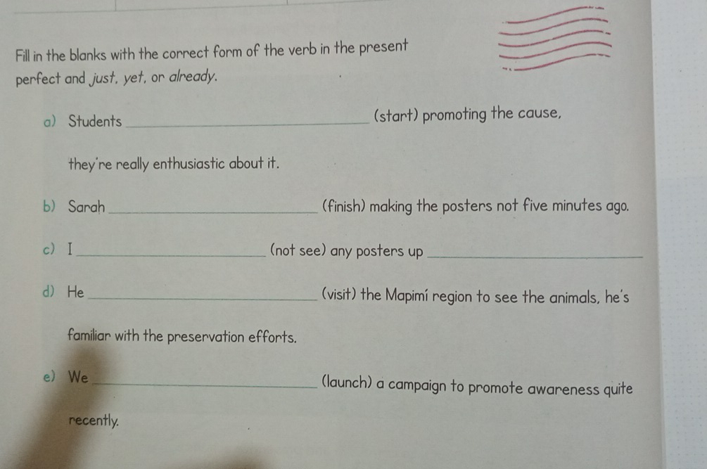 Fill in the blanks with the correct form of the verb in the present 
perfect and just, yet, or already. 
a Students_ (start) promoting the cause, 
they're really enthusiastic about it. 
b Sarah _(finish) making the posters not five minutes ago. 
cⅠ_ (not see) any posters up_ 
d He_ (visit) the Mapimí region to see the animals, he's 
familiar with the preservation efforts. 
e We_ (launch) a campaign to promote awareness quite 
recently.