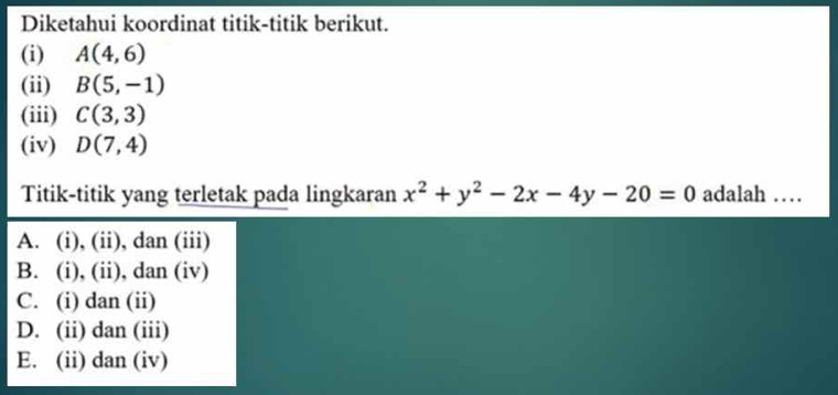 Diketahui koordinat titik-titik berikut.
(i) A(4,6)
(ii) B(5,-1)
(iii) C(3,3)
(iv) D(7,4)
Titik-titik yang terletak pada lingkaran x^2+y^2-2x-4y-20=0 adalah …
A. (i), (ii), dan (iii)
B. (i), (ii), dan (iv)
C. (i) dan (ii)
D. (ii) dan (iii)
E. (ii) dan (iv)