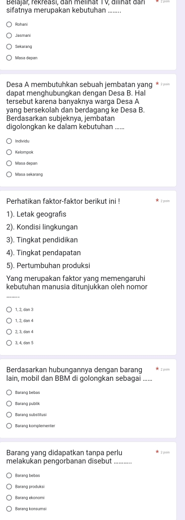 Belajar, rékréasi, dan mélihat TV, dilihât đari
sifatnya merupakan kebutuhan ........
Rohani
Jasmani
Sekarang
Masa depan
Desa A membutuhkan sebuah jembatan yang * ²"
dapat menghubunqkan dengan Desa B. Hal
tersebut karena banyaknya warga Desa A
yang bersekolah dan berdagang ke Desa B.
Berdasarkan subjeknya, jembatan
digolongkan ke dalam kebutuhan ......
Individu
Kelompok
Masa depan
Masa sekarang
Perhatikan faktor-faktor berikut ini ! 2 pon
1). Letak geografis
2). Kondisi lingkungan
3). Tingkat pendidikan
4). Tingkat pendapatan
5). Pertumbuhan produksi
Yang merupakan faktor yang memengaruhi
kebutuhan manusia ditunjukkan oleh nomor
1, 2, dan 3
1, 2, dian 4
2, 3, dan 4
3, 4, dan 5
Berdasarkan hubungannya dengan barang 2 pon
lain, mobil dan BBM di golongkan sebagai ......
Barang bebas
Barang publik
Barang substitusi
Barang komplementer
Barang yang didapatkan tanpa perlu x 2 poin
melakukan penqorbanan disebut_
Barang bebas
Barang produksi
Barang ekonomi
Barang konsumsi