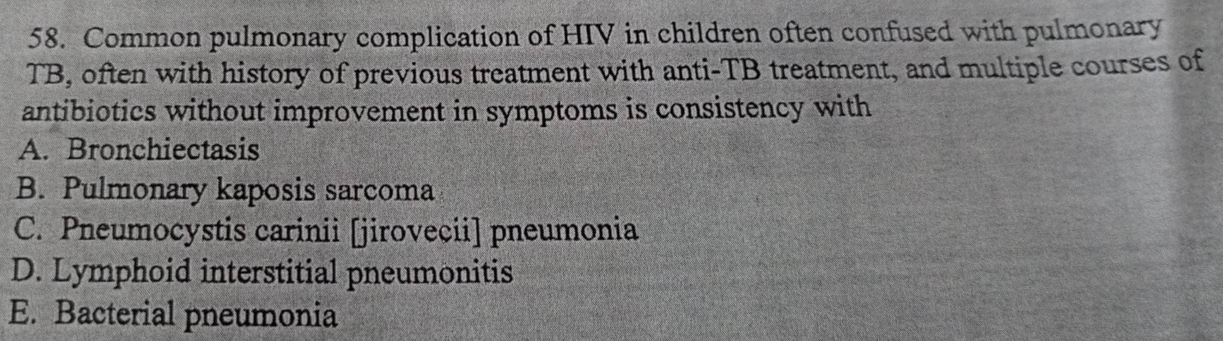 Common pulmonary complication of HIV in children often confused with pulmonary
TB, often with history of previous treatment with anti-TB treatment, and multiple courses of
antibiotics without improvement in symptoms is consistency with
A. Bronchiectasis
B. Pulmonary kaposis sarcoma
C. Pneumocystis carinii [jirovecii] pneumonia
D. Lymphoid interstitial pneumonitis
E. Bacterial pneumonia