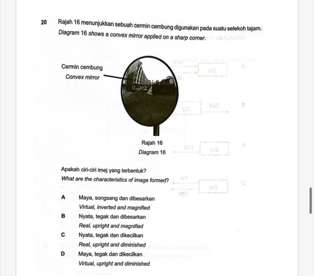 Rajah 16 menunjukkan sebuah cermin cembung digunakan pada suatu seleköh tajam.
Diagram 16 shows a convex mirror applied on a sharp corner.
Apakah ciri-ciri imej yang terbentuk?
What are the characteristics of image formed? MT
gxs
A Maya, songsang dan dibesarkan
Virtual, inverted and magnified
B Nyata, tegak dan dibesarkan
Real, upright and magnified
C Nyata, tegak dan dikecilkan
Real, upright and diminished
D Maya, tegak dan dikecilkan
Virtual, upright and diminished