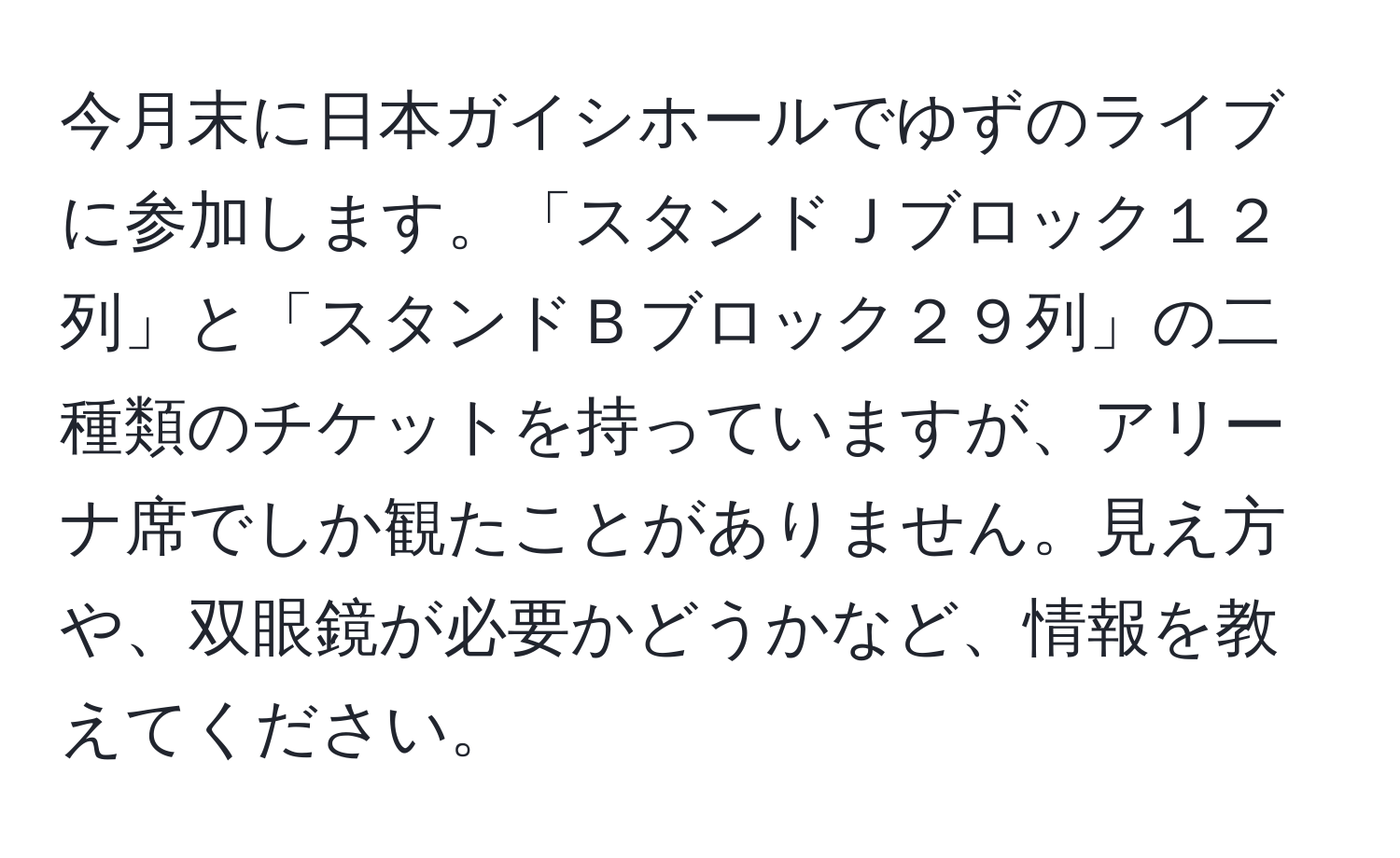 今月末に日本ガイシホールでゆずのライブに参加します。「スタンドＪブロック１２列」と「スタンドＢブロック２９列」の二種類のチケットを持っていますが、アリーナ席でしか観たことがありません。見え方や、双眼鏡が必要かどうかなど、情報を教えてください。