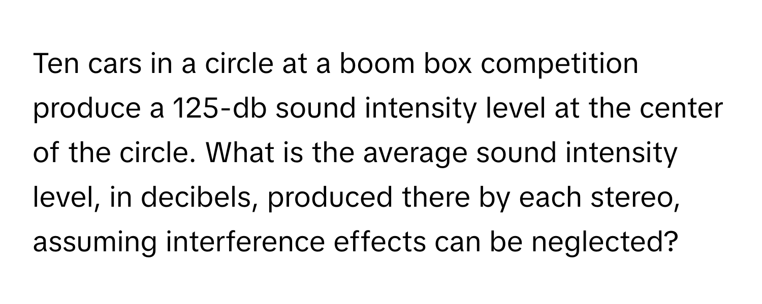 Ten cars in a circle at a boom box competition produce a 125-db sound intensity level at the center of the circle. What is the average sound intensity level, in decibels, produced there by each stereo, assuming interference effects can be neglected?