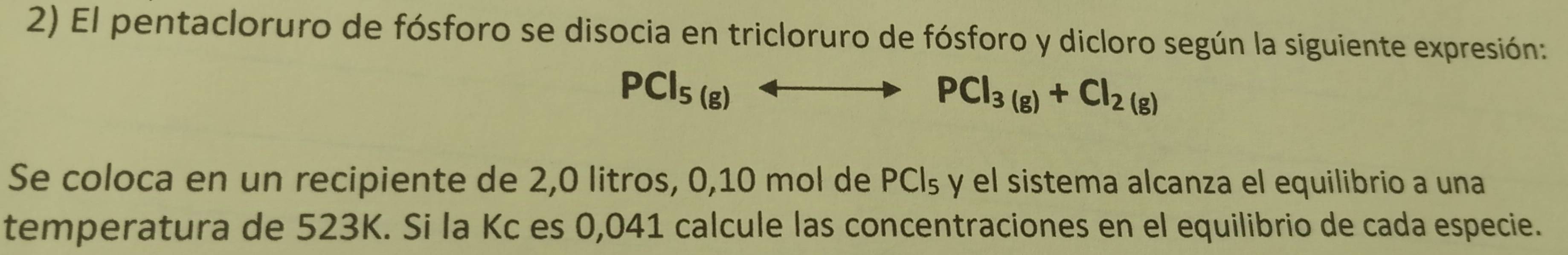 El pentacloruro de fósforo se disocia en tricloruro de fósforo y dicloro según la siguiente expresión:
PCl_5(g) _ 
PCl_3(g)+Cl_2(g)
Se coloca en un recipiente de 2,0 litros, 0,10 mol de PCl_5 y el sistema alcanza el equilibrio a una 
temperatura de 523K. Si la Kc es 0,041 calcule las concentraciones en el equilibrio de cada especie.