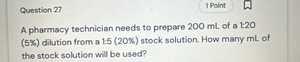 A pharmacy technician needs to prepare 200 mL of a 1:20
(5%) dilution from a 1:5 (20%) stock solution. How many mL of 
the stock solution will be used?