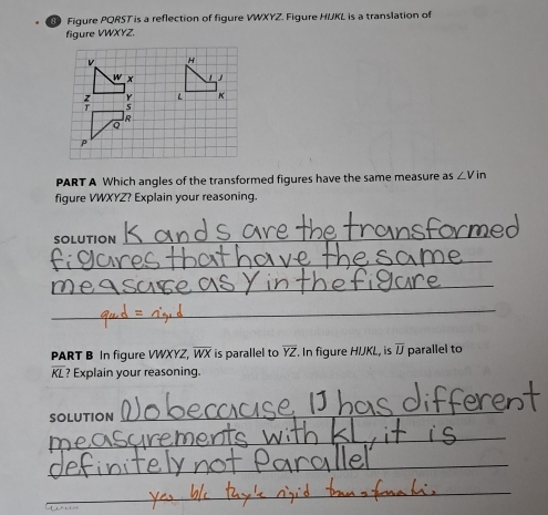 a Figure PQRST is a reflection of figure VWXYZ. Figure HUKL is a translation of 
figure VWXYZ. 
PART A Which angles of the transformed figures have the same measure as ∠ Vin
figure VWXYZ? Explain your reasoning. 
SOLUTION 
_ 
_ 
_ 
_ 
PART B In figure VWXYZ, overline WX is parallel to overline YZ. In figure HIJKL, is overline IJ parallel to
overline KI ? Explain your reasoning. 
SOLUTION 
_ 
_ 
_ 
_