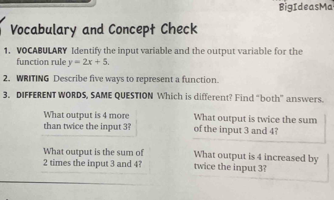 BigIdeasMa 
Vocabulary and Concept Check 
1. VOCABULARY Identify the input variable and the output variable for the 
function rule y=2x+5. 
2. WRITING Describe five ways to represent a function. 
3. DIFFERENT WORDS, SAME QUESTION Which is different? Find “both” answers. 
What output is 4 more What output is twice the sum 
than twice the input 3? of the input 3 and 4? 
What output is the sum of What output is 4 increased by
2 times the input 3 and 4? twice the input 3?