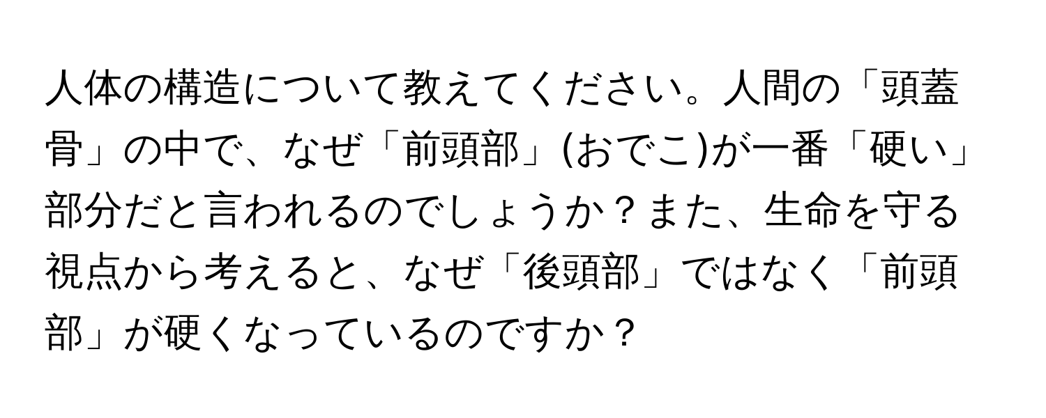 人体の構造について教えてください。人間の「頭蓋骨」の中で、なぜ「前頭部」(おでこ)が一番「硬い」部分だと言われるのでしょうか？また、生命を守る視点から考えると、なぜ「後頭部」ではなく「前頭部」が硬くなっているのですか？