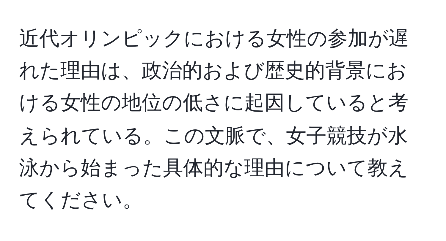 近代オリンピックにおける女性の参加が遅れた理由は、政治的および歴史的背景における女性の地位の低さに起因していると考えられている。この文脈で、女子競技が水泳から始まった具体的な理由について教えてください。