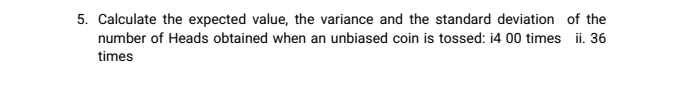 Calculate the expected value, the variance and the standard deviation of the 
number of Heads obtained when an unbiased coin is tossed: i4 00 times ii. 36
times