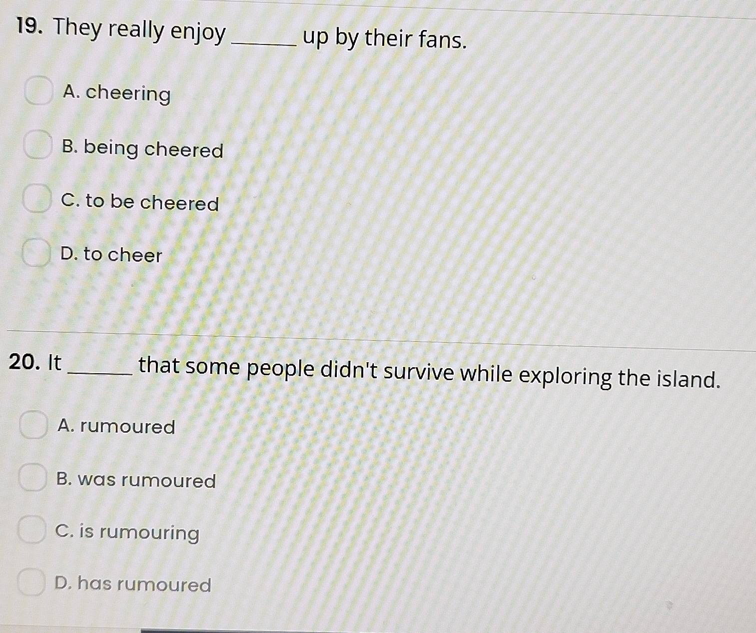 They really enjoy_
up by their fans.
A. cheering
B. being cheered
C. to be cheered
D. to cheer
20. It_ that some people didn't survive while exploring the island.
A. rumoured
B. was rumoured
C. is rumouring
D. has rumoured