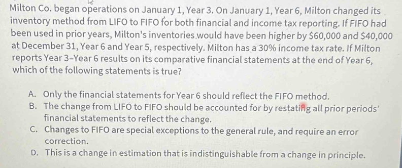 Milton Co. began operations on January 1, Year 3. On January 1, Year 6, Milton changed its
inventory method from LIFO to FIFO for both financial and income tax reporting. If FIFO had
been used in prior years, Milton's inventories would have been higher by $60,000 and $40,000
at December 31, Year 6 and Year 5, respectively. Milton has a 30% income tax rate. If Milton
reports Year 3-Year 6 results on its comparative financial statements at the end of Year 6,
which of the following statements is true?
A. Only the financial statements for Year 6 should reflect the FIFO method.
B. The change from LIFO to FIFO should be accounted for by restating all prior periods’
financial statements to reflect the change.
C. Changes to FIFO are special exceptions to the general rule, and require an error
correction.
D. This is a change in estimation that is indistinguishable from a change in principle.