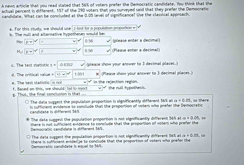 A news article that you read stated that 56% of voters prefer the Democratic candidate. You think that the
actual percent is different. 157 of the 290 voters that you surveyed said that they prefer the Democratic
candidate. What can be concluded at the 0.05 level of significance? Use the classical approach.
a. For this study, we should use z -test for a population proportion 
b. The null and alternative hypotheses would be:
Ho: p = 0.56 (please enter a decimal)
H_1 : D t 0.56 (Please enter a decimal)
c. The test statistic z=|-0.6352 (please show your answer to 3 decimal places.)
d. The critical value = +/- √ 1.051 (Please show your answer to 3 decimal places.)

e. The test statistic is not in the rejection region.
f. Based on this, we should fail to reject the null hypothesis.
g. Thus, the final conclusion is that ...
The data suggest the populaton proportion is significantly different 56% at alpha =0.05 , so there
is sufficient evidence to conclude that the proportion of voters who prefer the Democratic
candidate is different 56%
The data suggest the population proportion is not significantly different 56% at alpha =0.05 , so
there is not sufficient evidence to conclude that the proportion of voters who prefer the
Democratic candidate is different 56%.
The data suggest the population proportion is not significantly different 56% at alpha =0.05 , so
there is sufficient eviderse to conclude that the proportion of voters who prefer the
Democratic candidate is equal to 56%.