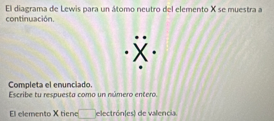 El diagrama de Lewis para un átomo neutro del elemento X se muestra a 
continuación. 
Completa el enunciado. 
Escribe tu respuesta como un número entero. 
El elemento X tiene electrón(es) de valencia.