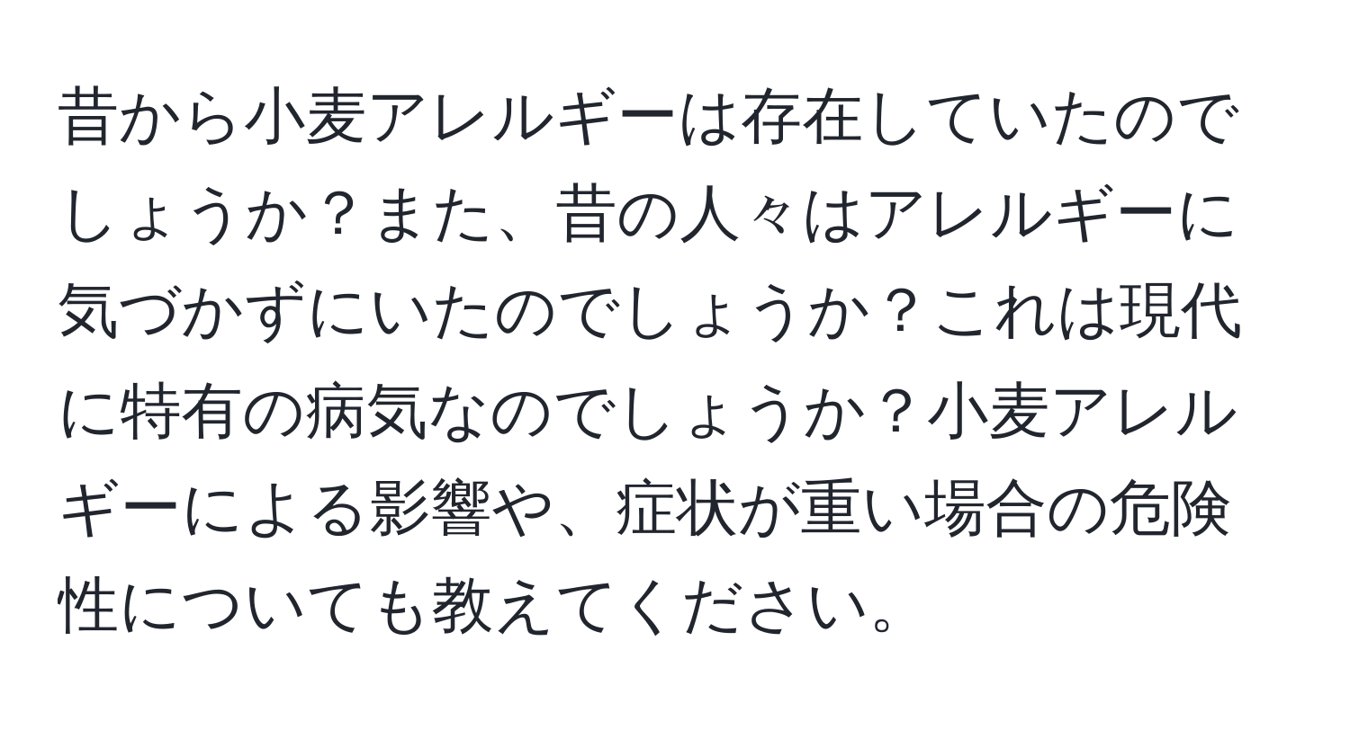 昔から小麦アレルギーは存在していたのでしょうか？また、昔の人々はアレルギーに気づかずにいたのでしょうか？これは現代に特有の病気なのでしょうか？小麦アレルギーによる影響や、症状が重い場合の危険性についても教えてください。