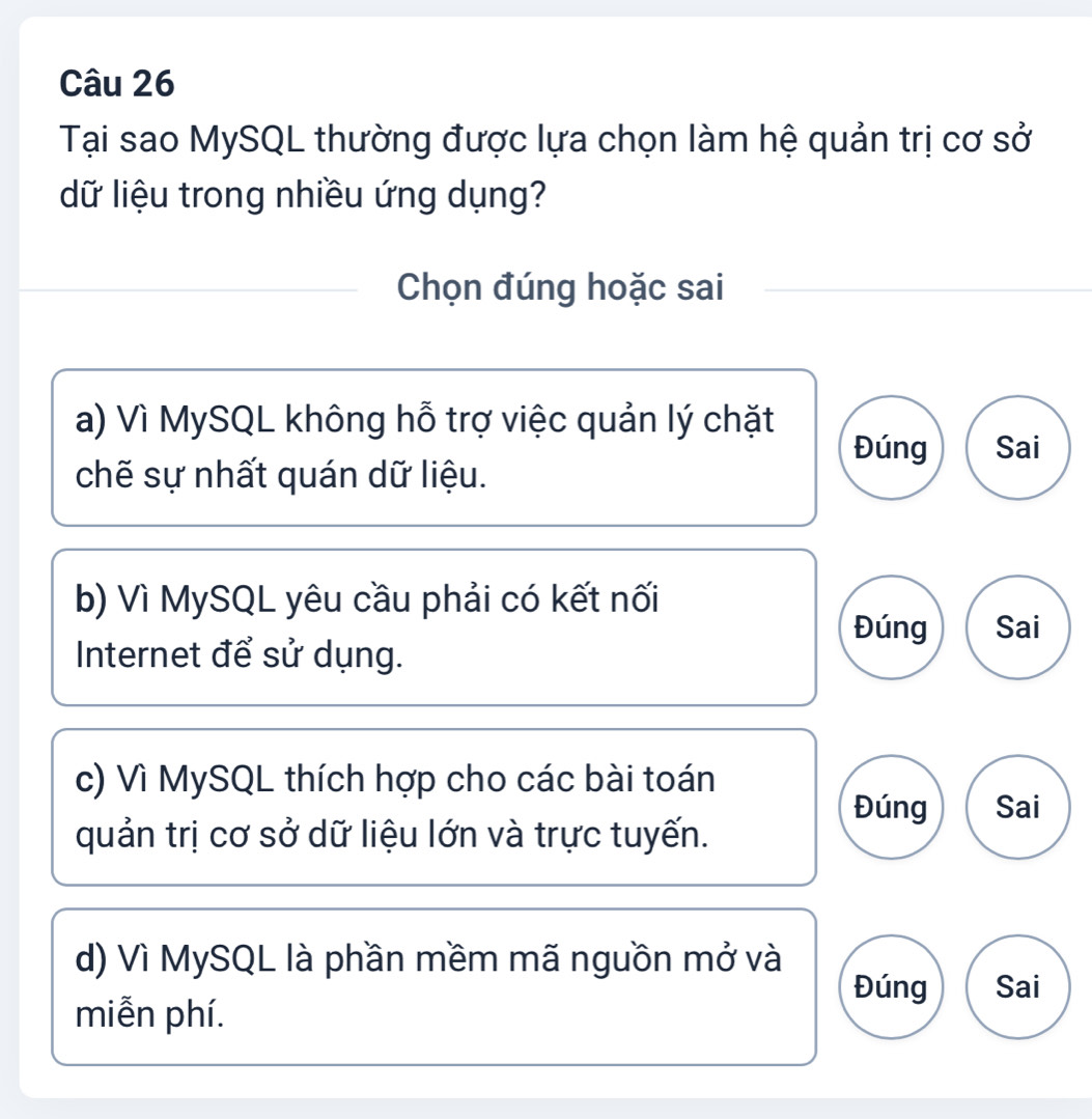 Tại sao MySQL thường được lựa chọn làm hệ quản trị cơ sở
dữ liệu trong nhiều ứng dụng?
Chọn đúng hoặc sai
a) Vì MySQL không hỗ trợ việc quản lý chặt
Đúng Sai
chẽ sự nhất quán dữ liệu.
b) Vì MySQL yêu cầu phải có kết nối
Đúng Sai
Internet để sử dụng.
c) Vì MySQL thích hợp cho các bài toán
Đúng Sai
quản trị cơ sở dữ liệu lớn và trực tuyến.
d) Vì MySQL là phần mềm mã nguồn mở và
Đúng Sai
miễn phí.