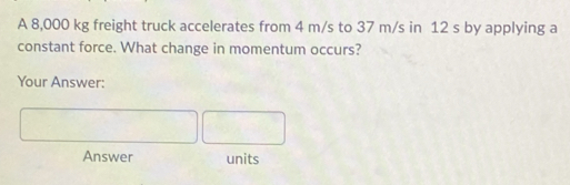 A 8,000 kg freight truck accelerates from 4 m/s to 37 m/s in 12 s by applying a 
constant force. What change in momentum occurs? 
Your Answer: 
Answer units