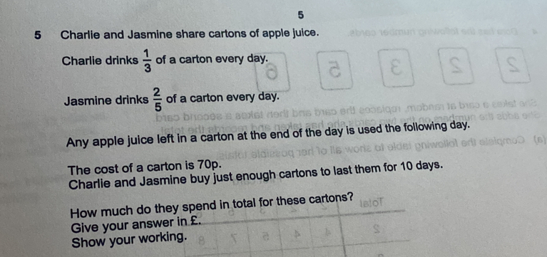 5 
5 Charlie and Jasmine share cartons of apple juice. 
Charlie drinks  1/3  of a carton every day. 
Jasmine drinks  2/5  of a carton every day. 
Any apple juice left in a carton at the end of the day is used the following day. 
The cost of a carton is 70p. 
Charlie and Jasmine buy just enough cartons to last them for 10 days. 
How much do they spend in total for these cartons? 
Give your answer in £. 
Show your working.