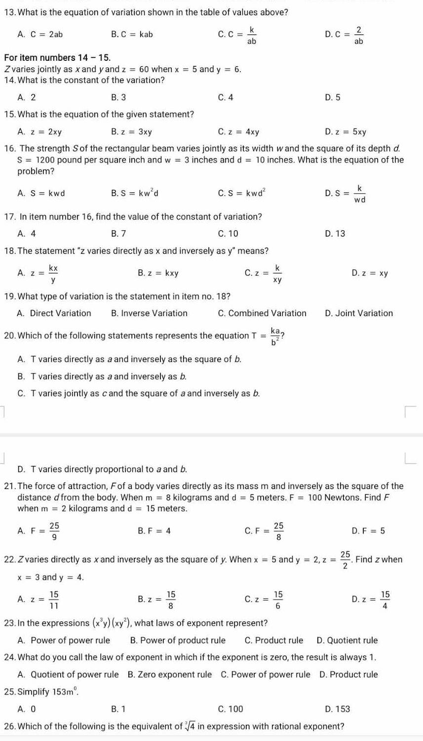 What is the equation of variation shown in the table of values above?
A. C=2ab B. C=kab C. c= k/ab  D. c= 2/ab 
For item numbers 14-15.
Zvaries jointly as xand yand z=60 when x=5 and y=6.
14. What is the constant of the variation?
A. 2 B. 3 C. 4 D. 5
15. What is the equation of the given statement?
A. z=2xy B. z=3xy C. z=4xy D. z=5xy
16. The strength S of the rectangular beam varies jointly as its width w and the square of its depth d.
S=1200 pound per square inch and w=3 inches and d=10 inches. What is the equation of the
problem?
A. S=kwd B. S=kw^2d C. S=kwd^2 D. s= k/wd 
17. In item number 16, find the value of the constant of variation?
A. 4 B. 7 C. 10 D. 13
18. The statement “z varies directly as x and inversely as y” means?
A. z= kx/y  z= k/xy 
B. z=kxy C. D. z=xy
19. What type of variation is the statement in item no. 18?
A. Direct Variation B. Inverse Variation C. Combined Variation D. Joint Variation
20. Which of the following statements represents the equation T= ka/b^2  7
A. T varies directly as a and inversely as the square of b.
B. T varies directly as a and inversely as b.
C. T varies jointly as c and the square of a and inversely as b.
D. T varies directly proportional to a and b
21. The force of attraction, Fof a body varies directly as its mass m and inversely as the square of the
distance d from the body. When m=8 kilograms and d=5 meters. F=100 Newtons. Find F
when m=2 kilograms and d=15 meters.
A. F= 25/9  F= 25/8 
B. F=4 C. D. F=5
22. Zvaries directly as xand inversely as the square of y. When x=5 and y=2,z= 25/2 . Find z when
x=3 and y=4.
A. z= 15/11  z= 15/8  z= 15/6  z= 15/4 
B.
C.
D.
23. In the expressions (x^3y)(xy^2) , what laws of exponent represent?
A. Power of power rule B. Power of product rule C. Product rule D. Quotient rule
24. What do you call the law of exponent in which if the exponent is zero, the result is always 1.
A. Quotient of power rule B. Zero exponent rule C. Power of power rule D. Product rule
25. Simplify 153m^0.
A. 0 B. 1 C. 100 D. 153
26. Which of the following is the equivalent of sqrt[3](4) in expression with rational exponent?