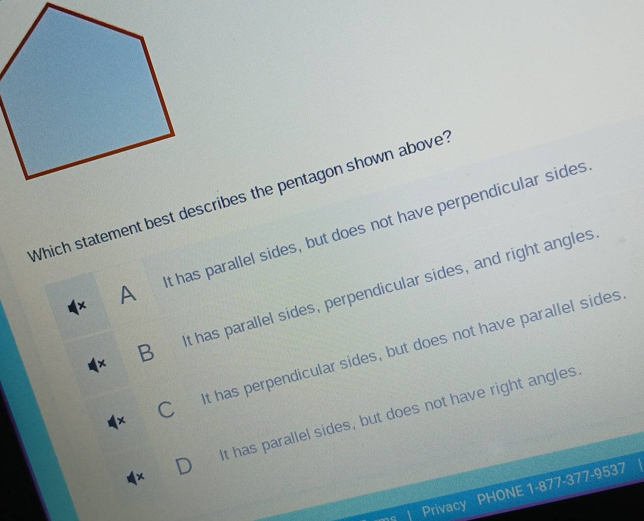 Which statement best describes the pentagon shown above?
A t has parallel sides, but does not have perpendicular sides
B t has parallel sides, perpendicular sides, and right angles
t has perpendicular sides, but does not have parallel sides
x It has parallel sides, but does not have right angles
377-9537
Privacy P
