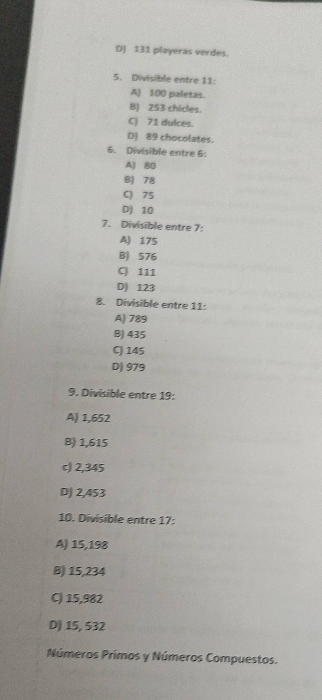 D) 131 playeras verdes.
5. Divisible entre 11 :
A) 100 paletas.
B) 253 chicles.
C) 71 dulces.
D) 89 chocolates.
6. Divisible entre 6 :
A) 80
B) 78
C 75
D) 10
7. Divisible entre 7 :
A) 175
B) 576
C 111
D) 123
8. Divisible entre 11 :
A) 789
B) 435
C) 145
D) 979
9. Divisible entre 19 :
A) 1,652
B) 1,615
c) 2,345
D) 2,453
10. Divisible entre 17 :
A) 15,198
B) 15,234
C) 15,982
D) 15, 532
Números Prímos y Números Compuestos.