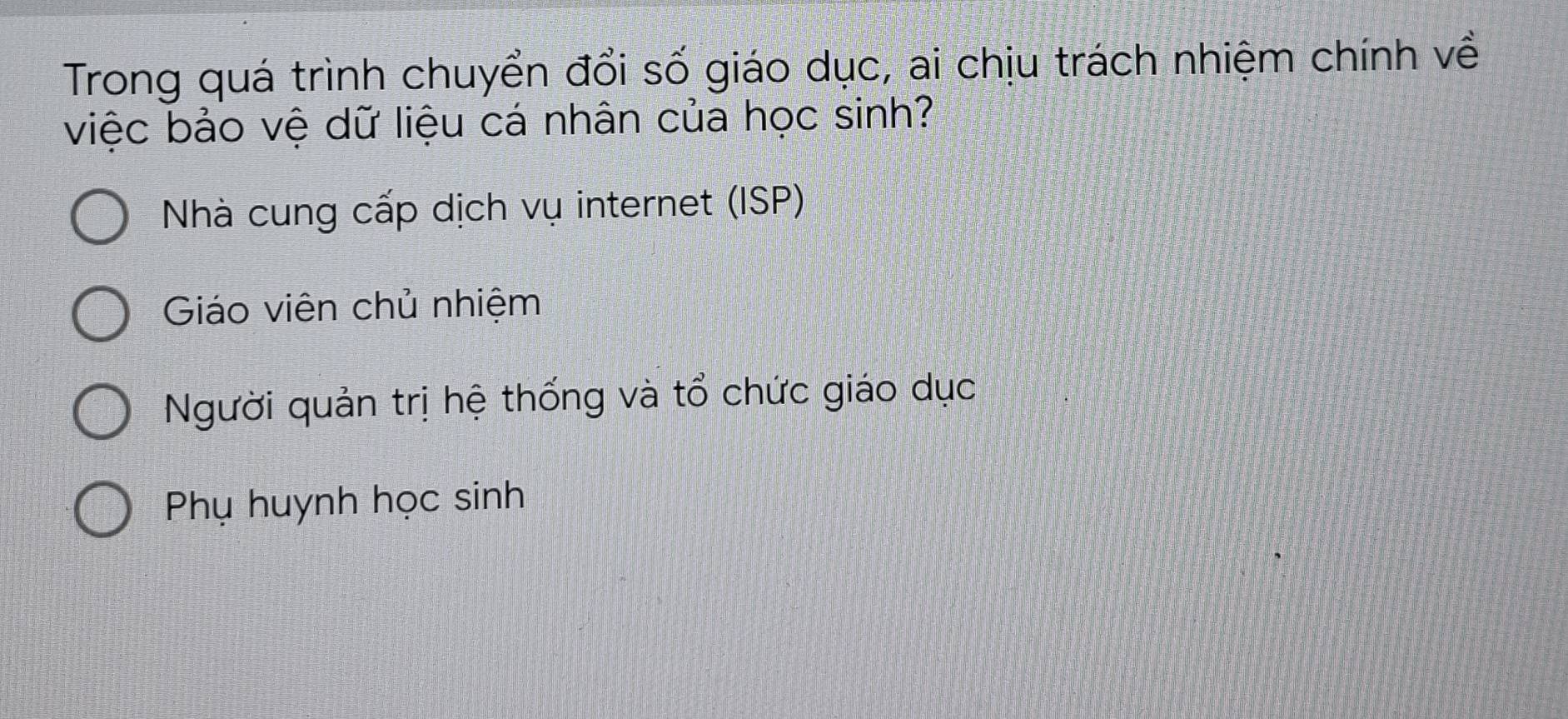 Trong quá trình chuyển đổi số giáo dục, ai chịu trách nhiệm chính về
việc bảo vệ dữ liệu cá nhân của học sinh?
Nhà cung cấp dịch vụ internet (ISP)
Giáo viên chủ nhiệm
Người quản trị hệ thống và tổ chức giáo dục
Phụ huynh học sinh