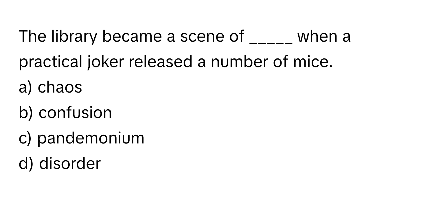 The library became a scene of _____ when a practical joker released a number of mice.

a) chaos
b) confusion
c) pandemonium
d) disorder