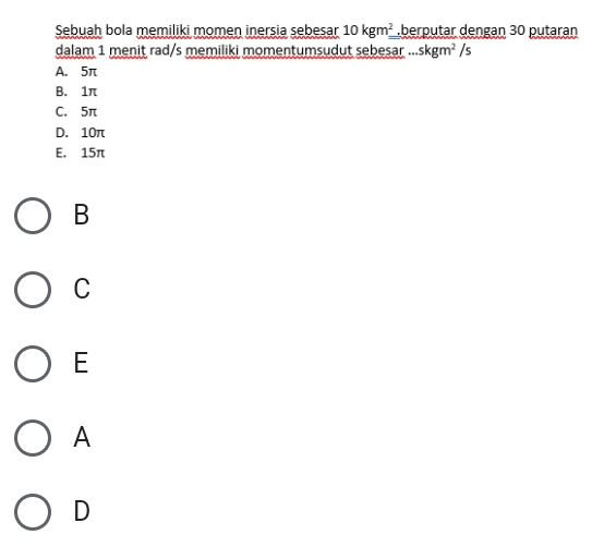 Sebuah bola memiliki momen inersia sebesar 10kgm^2=.berputar dengan 30 putaran
dalam 1 menit rad/s memiliki momentumsudut sebesar ....skgm^2/s
A. 5π
B. 1π
C. 5π
D. 10π
E. 15π
B
C
E
A
D