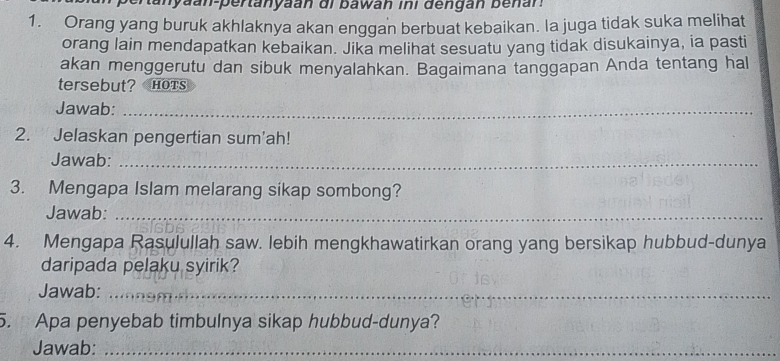 aan-pertanyaan di bawan ini dengan be nan 
1. Orang yang buruk akhlaknya akan enggan berbuat kebaikan. la juga tidak suka melihat 
orang lain mendapatkan kebaikan. Jika melihat sesuatu yang tidak disukainya, ia pasti 
akan menggerutu dan sibuk menyalahkan. Bagaimana tanggapan Anda tentang hal 
tersebut? Hots 
Jawab:_ 
2. Jelaskan pengertian sum'ah! 
Jawab:_ 
3. Mengapa Islam melarang sikap sombong? 
Jawab:_ 
4. Mengapa Rasulullah saw. lebih mengkhawatirkan orang yang bersikap hubbud-dunya 
daripada pelaku syirik? 
Jawab:_ 
5. Apa penyebab timbulnya sikap hubbud-dunya? 
Jawab:_