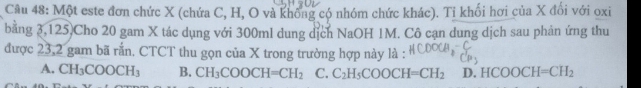 Một este đơn chức X (chứa C, H, O và không có nhóm chức khác). Tỉ khối hơi của X đổi với oxi
bằng 3,125)Cho 20 gam X tác dụng với 300ml dung dịch NaOH 1M. Cô cạn dung dịch sau phản ứng thu
được 23,2 gam bã rắn. CTCT thu gọn của X trong trường hợp này là :
A. CH_3COOCH_3 B. CH_3COOCH=CH_2 C. C_2H_5COOCH=CH_2 D. HCOOCH=CH_2